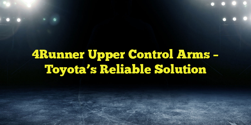 4Runner Upper Control Arms – Toyota’s Reliable Solution