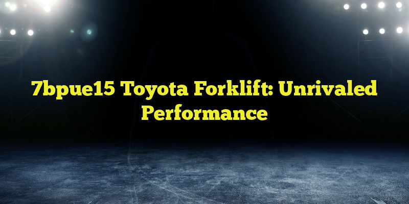 7bpue15 Toyota Forklift: Unrivaled Performance