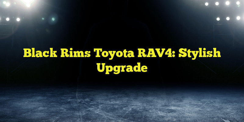 Black Rims Toyota RAV4: Stylish Upgrade