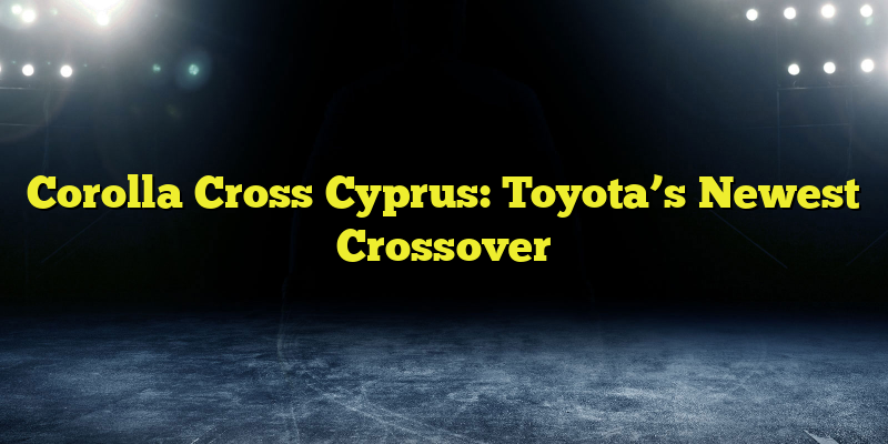 Corolla Cross Cyprus: Toyota’s Newest Crossover