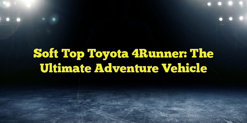 Soft Top Toyota 4Runner: The Ultimate Adventure Vehicle