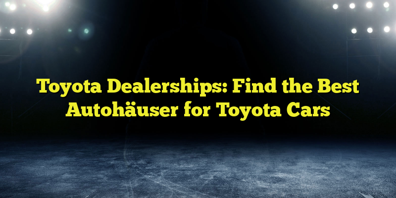 Toyota Dealerships: Find the Best Autohäuser for Toyota Cars